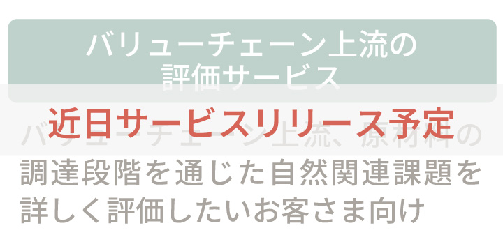 バリューチェーン上流の詳細評価サービス:バリューチェーン上流、原材料の調達段階を通じた自然関連課題を詳しく評価したいお客さま向け