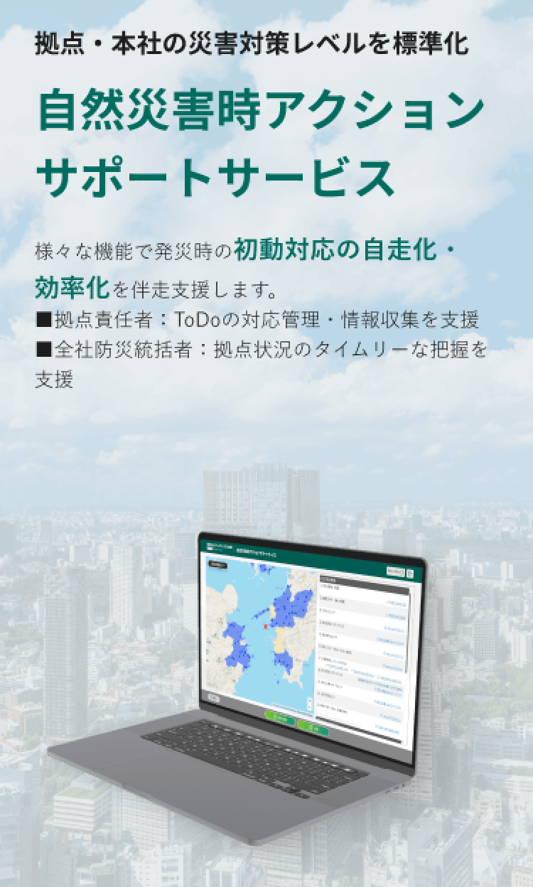 拠点・本社の災害対策レベルを標準化 自然災害時アクションサポートサービス 様々な機能で発災時の初動対応の自走化・効率化を伴走支援します。 ■拠点責任者：ToDoの対応管理・情報収集を支援 ■全社防災統括者：拠点状況のタイムリーな把握を支援